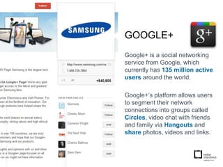 GOOGLE+
Google+ is a social networking
service from Google, which
currently has 135 million active
users around the world.

Google+’s platform allows users
to segment their network
connections into groups called
Circles, video chat with friends
and family via Hangouts and
share photos, videos and links.
 