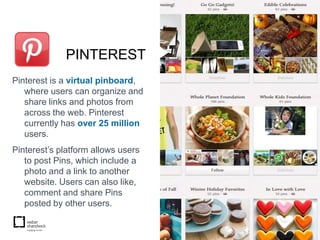 PINTEREST
Pinterest is a virtual pinboard,
   where users can organize and
   share links and photos from
   across the web. Pinterest
   currently has over 25 million
   users.
Pinterest’s platform allows users
   to post Pins, which include a
   photo and a link to another
   website. Users can also like,
   comment and share Pins
   posted by other users.
 