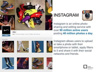 INSTAGRAM
Instagram is an online photo-
sharing and editing service with
over 90 million active users
posting 40 million photos a day.

Instagram allows users to upload
or take a photo with their
smartphone or tablet, apply filters
to it and share it with their social
networks and friends.
 