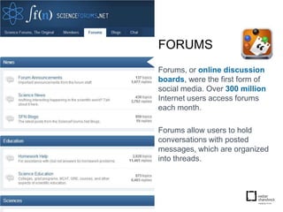 FORUMS
Forums, or online discussion
boards, were the first form of
social media. Over 300 million
Internet users access forums
each month.

Forums allow users to hold
conversations with posted
messages, which are organized
into threads.
 