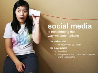 social media
is transforming the
way we communicate
 the old model
     – we broadcast, you listen
 the new model
     – listen first.
     – dialogue is at the core of the consumer /
       brand relationship




                                           6
 