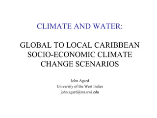 CLIMATE AND WATER:
GLOBAL TO LOCAL CARIBBEAN
SOCIO-ECONOMIC CLIMATE
CHANGE SCENARIOS
John Agard
University of the West Indies
john.agard@sta.uwi.edu
 