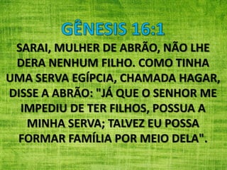 SARAI, MULHER DE ABRÃO, NÃO LHE
DERA NENHUM FILHO. COMO TINHA
UMA SERVA EGÍPCIA, CHAMADA HAGAR,
DISSE A ABRÃO: "JÁ QUE O SENHOR ME
IMPEDIU DE TER FILHOS, POSSUA A
MINHA SERVA; TALVEZ EU POSSA
FORMAR FAMÍLIA POR MEIO DELA".
 