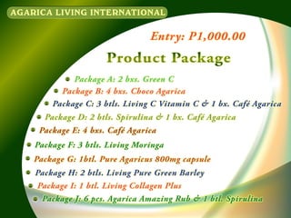 AGARICA LIVING INTERNATIONAL

Entry: P1,000.00

Product Package
Package A: 2 bxs. Green C
Package B: 4 bxs. Choco Agarica
Package C: 3 btls. Living C Vitamin C & 1 bx. Café Agarica
Package D: 2 btls. Spirulina & 1 bx. Café Agarica
Package E: 4 bxs. Café Agarica
Package F: 3 btls. Living Moringa
Package G: 1btl. Pure Agaricus 800mg capsule
Package H: 2 btls. Living Pure Green Barley
Package I: 1 btl. Living Collagen Plus
Package J: 6 pcs. Agarica Amazing Rub & 1 btl. Spirulina

 