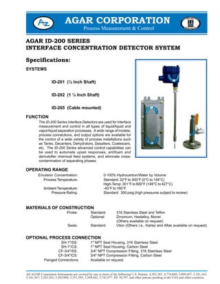 AGAR CORPORATION
AGAR ID-200 SERIES
INTERFACE CONCENTRATION DETECTOR SYSTEM
Specifications:
SYSTEMS
ID-201 (½ Inch Shaft)
ID-202 (1 ¼ Inch Shaft)
ID-205 (Cable mounted)
FUNCTION
The ID-200 Series Interface Detectors are used for interface
measurement and control in all types of liquid/liquid and
vapor/liquid separation processes. A wide range of models,
process connections, and output options are available for
the control of a wide variety of process installations such
as Tanks, Decanters, Dehydrators, Desalters, Coalescers,
etc. The ID-200 Series advanced control capabilities can
be used to automate upset responses, antifoam and
demulsifier chemical feed systems, and eliminate cross-
contamination of separating phases.
OPERATING RANGE
Emulsion Concentration: 0-100% Hydrocarbon/Water by Volume
Process Temperature: Standard: 32°F to 300°F (0°C to 149°C)
High-Temp: 301°F to 800°F (149°C to 427°C)
Ambient Temperature: -40°F to 180°F
Pressure Rating: Standard: 300 psig (high pressures subject to review)
MATERIALS OF CONSTRUCTION
Probe: Standard: 316 Stainless Steel and Teflon
Optional: Zirconium, Hastalloy, Monel
(Others available on request)
Seals: Standard: Viton (Others i.e., Kalrez and Aflas available on request)
OPTIONAL PROCESS CONNECTION
SH-1"/SS: 1" NPT Seal Housing, 316 Stainless Steel
SH-1"/CS: 1" NPT Seal Housing, Carbon Steel
CF-3/4"/SS: 3/4" NPT Compression Fitting, 316 Stainless Steel
CF-3/4"/CS: 3/4" NPT Compression Fitting, Carbon Steel
Flanged Connections: Available on request
 