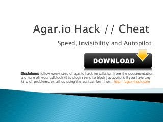 Speed, Invisibility and Autopilot
Disclaimer: follow every step of agario hack installation from the documentation
and turn off your adblock (this plugin tend to block javascript). If you have any
kind of problems, email us using the contact form from http://agar-hack.com
 