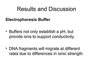 Results and Discussion Electrophoresis Buffer   Buffers not only establish a pH, but provide ions to support conductivity.  DNA fragments will migrate at different rates due to differences in ionic strength.  