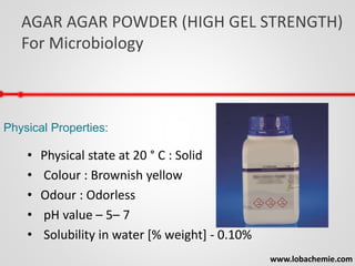 AGAR AGAR POWDER (HIGH GEL STRENGTH)
For Microbiology
www.lobachemie.com
Physical Properties:
• Physical state at 20 ° C : Solid
• Colour : Brownish yellow
• Odour : Odorless
• pH value – 5– 7
• Solubility in water [% weight] - 0.10%
 
