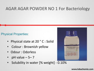 AGAR AGAR POWDER NO 1 For Bacteriology
www.lobachemie.com
Physical Properties:
• Physical state at 20 ° C : Solid
• Colour : Brownish yellow
• Odour : Odorless
• pH value – 5– 7
• Solubility in water [% weight] - 0.10%
 