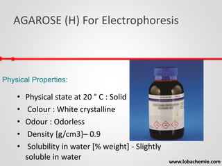 AGAROSE (H) For Electrophoresis
www.lobachemie.com
Physical Properties:
• Physical state at 20 ° C : Solid
• Colour : White crystalline
• Odour : Odorless
• Density [g/cm3]– 0.9
• Solubility in water [% weight] - Slightly
soluble in water
 