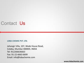Contact Us
www.lobachemie.com
LOBA CHEMIE PVT. LTD.
Jehangir Villa, 107, Wode House Road,
Colaba, Mumbai 400005. INDIA
Tel: 912266636663
Fax: 91-22-6663 6699
Email: info@lobachemie.com
 