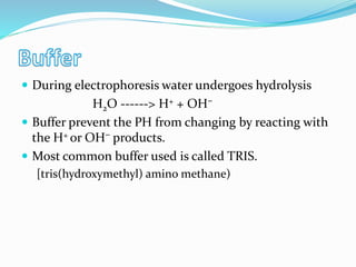  During electrophoresis water undergoes hydrolysis
H2O ------> H+ + OH⁻
 Buffer prevent the PH from changing by reacting with
the H+ or OH⁻ products.
 Most common buffer used is called TRIS.
[tris(hydroxymethyl) amino methane)
 