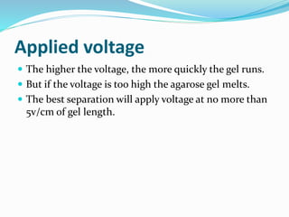 Applied voltage
 The higher the voltage, the more quickly the gel runs.
 But if the voltage is too high the agarose gel melts.
 The best separation will apply voltage at no more than
5v/cm of gel length.
 