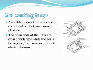  Available in variety of sizes and
composed of UV transparent
plastics.
 The open ends of the trays are
closed with tape while the gel is
being cast, then removed prior to
electrophoresis.
 