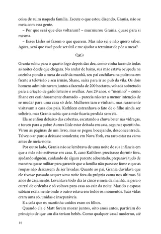14
coisa de ruim naquela família. Escute o que estou dizendo, Grania, não se
meta com essa gente.
– Por que será que eles voltaram? – murmurou Grania, quase para si
mesma.
– Esses Lisles só fazem o que querem. Mas não sei e não quero saber.
Agora, será que você pode ser útil e me ajudar a terminar de pôr a mesa?
Y
Grania subiu para o quarto logo depois das dez, como vinha fazendo todas
as noites desde que chegara. No andar de baixo, sua mãe estava ocupada na
cozinha pondo a mesa do café da manhã, seu pai cochilava na poltrona em
frente à televisão e seu irmão, Shane, saíra para ir ao pub da vila. Os dois
homens administravam juntos a fazenda de 200 hectares, voltada sobretudo
para a criação de gado leiteiro e ovelhas. Aos 29 anos, o “menino” – como
Shane era carinhosamente chamado – parecia não ter a menor intenção de
se mudar para uma casa só dele. Mulheres iam e vinham, mas raramente
visitavam a casa dos pais. Kathleen estranhava o fato de o filho ainda ser
solteiro, mas Grania sabia que a mãe ficaria perdida sem ele.
Ela se enfiou debaixo das cobertas, escutando a chuva bater nas vidraças,
e torceu para a pobre Aurora Lisle estar deitada em casa, segura e quentinha.
Virou as páginas de um livro, mas se pegou bocejando, desconcentrada.
Talvez o ar puro a deixasse sonolenta; em Nova York, era raro estar na cama
antes de meia-noite.
Por outro lado, Grania não se lembrava de uma noite de sua infância em
que a mãe não estivesse em casa. E, caso Kathleen precisasse dormir fora,
ajudando alguém, cuidando de algum parente adoentado, preparava tudo de
maneira quase militar para garantir que a família não passasse fome e que as
roupas não deixassem de ser lavadas. Quanto ao pai, Grania duvidava que
ele tivesse passado sequer uma noite fora da própria cama nos últimos 34
anos de casamento. Levantava todo dia às cinco e meia da manhã, ia para o
curral de ordenha e só voltava para casa ao cair da noite. Marido e esposa
sabiam exatamente onde o outro estava em todos os momentos. Suas vidas
eram uma só, unidas e inseparáveis.
E a cola que os mantinha unidos eram os filhos.
Quando ela e Matt foram morar juntos, oito anos antes, partiram do
princípio de que um dia teriam bebês. Como qualquer casal moderno, até
 