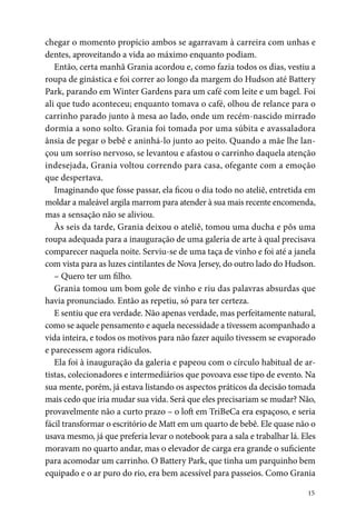 15
chegar o momento propício ambos se agarravam à carreira com unhas e
dentes, aproveitando a vida ao máximo enquanto podiam.
Então, certa manhã Grania acordou e, como fazia todos os dias, vestiu a
roupa de ginástica e foi correr ao longo da margem do Hudson até Battery
Park, parando em Winter Gardens para um café com leite e um bagel. Foi
ali que tudo aconteceu; enquanto tomava o café, olhou de relance para o
carrinho parado junto à mesa ao lado, onde um recém-nascido mirrado
dormia a sono solto. Grania foi tomada por uma súbita e avassaladora
ânsia de pegar o bebê e aninhá-lo junto ao peito. Quando a mãe lhe lan-
çou um sorriso nervoso, se levantou e afastou o carrinho daquela atenção
indesejada, Grania voltou correndo para casa, ofegante com a emoção
que despertava.
Imaginando que fosse passar, ela ficou o dia todo no ateliê, entretida em
moldar a maleável argila marrom para atender à sua mais recente encomenda,
mas a sensação não se aliviou.
Às seis da tarde, Grania deixou o ateliê, tomou uma ducha e pôs uma
roupa adequada para a inauguração de uma galeria de arte à qual precisava
comparecer naquela noite. Serviu-se de uma taça de vinho e foi até a janela
com vista para as luzes cintilantes de Nova Jersey, do outro lado do Hudson.
– Quero ter um filho.
Grania tomou um bom gole de vinho e riu das palavras absurdas que
havia pronunciado. Então as repetiu, só para ter certeza.
E sentiu que era verdade. Não apenas verdade, mas perfeitamente natural,
como se aquele pensamento e aquela necessidade a tivessem acompanhado a
vida inteira, e todos os motivos para não fazer aquilo tivessem se evaporado
e parecessem agora ridículos.
Ela foi à inauguração da galeria e papeou com o círculo habitual de ar-
tistas, colecionadores e intermediários que povoava esse tipo de evento. Na
sua mente, porém, já estava listando os aspectos práticos da decisão tomada
mais cedo que iria mudar sua vida. Será que eles precisariam se mudar? Não,
provavelmente não a curto prazo – o loft em TriBeCa era espaçoso, e seria
fácil transformar o escritório de Matt em um quarto de bebê. Ele quase não o
usava mesmo, já que preferia levar o notebook para a sala e trabalhar lá. Eles
moravam no quarto andar, mas o elevador de carga era grande o suficiente
para acomodar um carrinho. O Battery Park, que tinha um parquinho bem
equipado e o ar puro do rio, era bem acessível para passeios. Como Grania
 