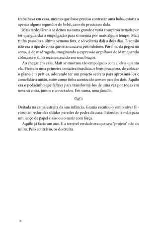 16
trabalhava em casa, mesmo que fosse preciso contratar uma babá, estaria a
apenas alguns segundos do bebê, caso ele precisasse dela.
Mais tarde, Grania se deitou na cama grande e vazia e suspirou irritada por
ter que guardar a empolgação para si mesma por mais algum tempo. Matt
tinha passado a última semana fora, e só voltaria dali a dois dias. E aquilo
não era o tipo de coisa que se anunciava pelo telefone. Por fim, ela pegou no
sono, já de madrugada, imaginando a expressão orgulhosa de Matt quando
colocasse o filho recém-nascido em seus braços.
Ao chegar em casa, Matt se mostrou tão empolgado com a ideia quanto
ela. Fizeram uma primeira tentativa imediata, e bem prazerosa, de colocar
o plano em prática, adorando ter um projeto secreto para aproximá-los e
consolidar a união, assim como tinha acontecido com os pais dos dois. Aquilo
era o pedacinho que faltava para transformá-los de uma vez por todas em
uma só coisa, juntos e conectados. Em suma, uma família.
Y
Deitada na cama estreita da sua infância, Grania escutou o vento uivar fu-
rioso ao redor das sólidas paredes de pedra da casa. Estendeu a mão para
um lenço de papel e assoou o nariz com força.
Aquilo já fazia um ano. E a terrível verdade era que seu “projeto” não os
unira. Pelo contrário, os destruíra.
 