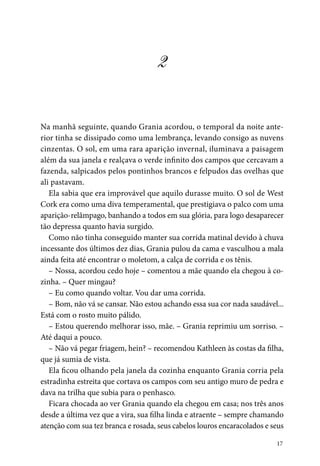 17
2
Na manhã seguinte, quando Grania acordou, o temporal da noite ante-
rior tinha se dissipado como uma lembrança, levando consigo as nuvens
cinzentas. O sol, em uma rara aparição invernal, iluminava a paisagem
além da sua janela e realçava o verde infinito dos campos que cercavam a
fazenda, salpicados pelos pontinhos brancos e felpudos das ovelhas que
ali pastavam.
Ela sabia que era improvável que aquilo durasse muito. O sol de West
Cork era como uma diva temperamental, que prestigiava o palco com uma
aparição-relâmpago, banhando a todos em sua glória, para logo desaparecer
tão depressa quanto havia surgido.
Como não tinha conseguido manter sua corrida matinal devido à chuva
incessante dos últimos dez dias, Grania pulou da cama e vasculhou a mala
ainda feita até encontrar o moletom, a calça de corrida e os tênis.
– Nossa, acordou cedo hoje – comentou a mãe quando ela chegou à co-
zinha. – Quer mingau?
– Eu como quando voltar. Vou dar uma corrida.
– Bom, não vá se cansar. Não estou achando essa sua cor nada saudável...
Está com o rosto muito pálido.
– Estou querendo melhorar isso, mãe. – Grania reprimiu um sorriso. –
Até daqui a pouco.
– Não vá pegar friagem, hein? – recomendou Kathleen às costas da filha,
que já sumia de vista.
Ela ficou olhando pela janela da cozinha enquanto Grania corria pela
estradinha estreita que cortava os campos com seu antigo muro de pedra e
dava na trilha que subia para o penhasco.
Ficara chocada ao ver Grania quando ela chegou em casa; nos três anos
desde a última vez que a vira, sua filha linda e atraente – sempre chamando
atenção com sua tez branca e rosada, seus cabelos louros encaracolados e seus
 