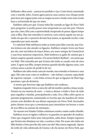18
brilhantes olhos azuis – parecia ter perdido o viço. Como havia comentado
com o marido, John, Grania agora parecia uma camisa rosa-choque posta
para lavar por engano junto com as roupas escuras e tirada como uma versão
baça e acinzentada do que era antes.
Kathleen sabia por quê. Grania tinha lhe contado ao ligar de Nova York
para perguntar se podia passar uma temporada na casa dos pais. Dissera
que sim, claro, feliz com a oportunidade inesperada de passar algum tempo
com a filha. Mas não entendia os motivos; com certeza aquele era um pe­
ríodo em que ela e o parceiro deviam ficar juntos, se apoiando na dor, e não
separados por meio mundo.
E o adorável Matt telefonava todas as noites para falar com ela, mas Gra-
nia teimava em não atender as ligações. Kathleen sempre tivera um fraco
por ele; com sua beleza de traços fortes, seu suave sotaque de Connecticut
e suas boas maneiras impecáveis, Matt lembrava os galãs de cinema que a
faziam suspirar quando menina. Um jovem Robert Redford – era assim que
via Matt. Não entendia por que Grania não tinha se casado com ele anos
antes. E agora sua filha, sempre teimosa quando decidia alguma coisa, com
certeza estava a ponto de perdê-lo de vez.
Kathleen não sabia muita coisa do mundo, mas entendia os homens e seus
egos. Eles não eram como as mulheres – não tinham a mesma capacidade
de suportar rejeição – e ela tinha certeza de que as ligações de Matt logo
parariam e que ele desistiria.
A menos que houvesse algo que Kathleen não soubesse...
Suspirou enquanto tirava a mesa do café da manhã e punha a louça na pia.
Grania era sua menina de ouro – a única a deixar o ninho e fazer de tudo
para orgulhar a família, principalmente a mãe. Era a filha sobre quem os
parentes perguntavam, examinando os recortes que ela mandava de vários
jornais com detalhes de sua última exposição em Nova York, fascinados
pelos clientes ricos que a contratavam para imortalizar em bronze o rosto
de seus filhos ou animais de estimação...
Ter sucesso nos Estados Unidos continuava sendo o maior sonho irlandês.
Kathleen secou as tigelas e talheres e os guardou no aparador de madeira.
Claro que ninguém tinha uma vida perfeita, sabia disso. Sempre supusera
que Grania não almejasse ser mãe, e aceitava o fato. Por acaso não tinha um
filho bonito e forte para lhe dar netos um dia? Mas estava enganada. Apesar
do estilo de vida sofisticado de Grania e de ela morar em Nova York, que
 