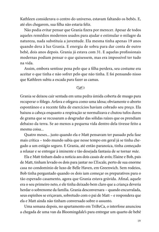 19
Kathleen considerava o centro do universo, estavam faltando os bebês. E,
até eles chegarem, sua filha não estaria feliz.
Não podia evitar pensar que Grania fizera por merecer. Apesar de todos
aqueles remédios modernos usados para ajudar e estimular o milagre da
natureza, nada substituía a juventude. Ela mesma tinha apenas 19 anos
quando dera à luz Grania. E energia de sobra para dar conta de outro
bebê, dois anos depois. Grania já estava com 31. E aquelas profissionais
modernas podiam pensar o que quisessem, mas era impossível ter tudo
na vida.
Assim, embora sentisse pena pelo que a filha perdera, seu costume era
aceitar o que tinha e não sofrer pelo que não tinha. E foi pensando nisso
que Kathleen subiu a escada para fazer as camas.
Y
Grania se deixou cair sentada em uma pedra úmida coberta de musgo para
recuperar o fôlego. Arfava e ofegava como uma idosa; obviamente o aborto
espontâneo e a recente falta de exercícios haviam cobrado seu preço. Ela
baixou a cabeça enquanto a respiração se normalizava e chutou tufos duros
de grama que se recusaram a desgrudar das sólidas raízes que os prendiam
debaixo da terra. Se ao menos a pequena vida dentro dela tivesse feito a
mesma coisa...
Quatro meses... justo quando ela e Matt pensavam ter passado pela fase
mais crítica – todo mundo sabia que nesse tempo em geral já se tinha che-
gado a um estágio seguro. E Grania, até então paranoica, tinha começado
a relaxar e se entregar à iminente e tão desejada fantasia de se tornar mãe.
Ela e Matt tinham dado a notícia aos dois casais de avós; Elaine e Bob, pais
de Matt, tinham levado os dois para jantar no L’Escale, perto de sua enorme
casa no condomínio de luxo de Belle Haven, em Greenwich. Sem rodeios,
Bob tinha perguntado quando os dois iam começar os preparativos para o
tão esperado casamento, agora que Grania estava grávida. Afinal, aquele
era o seu primeiro neto, e ele tinha deixado bem claro que a criança deveria
herdar o sobrenome da família. Grania desconversara – quando encurralada,
seus espinhos se eriçavam, sobretudo com o pai de Matt – e respondera que
ela e Matt ainda não tinham conversado sobre o assunto.
Uma semana depois, no apartamento em TriBeCa, o interfone anunciou
a chegada de uma van da Bloomingdale’s para entregar um quarto de bebê
 