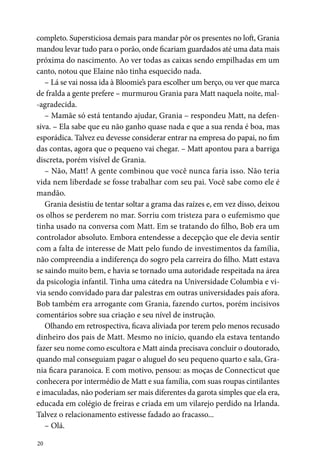 20
completo. Supersticiosa demais para mandar pôr os presentes no loft, Grania
mandou levar tudo para o porão, onde ficariam guardados até uma data mais
próxima do nascimento. Ao ver todas as caixas sendo empilhadas em um
canto, notou que Elaine não tinha esquecido nada.
– Lá se vai nossa ida à Bloomie’s para escolher um berço, ou ver que marca
de fralda a gente prefere – murmurou Grania para Matt naquela noite, mal-
-agradecida.
– Mamãe só está tentando ajudar, Grania – respondeu Matt, na defen-
siva. – Ela sabe que eu não ganho quase nada e que a sua renda é boa, mas
esporádica. Talvez eu devesse considerar entrar na empresa do papai, no fim
das contas, agora que o pequeno vai chegar. – Matt apontou para a barriga
discreta, porém visível de Grania.
– Não, Matt! A gente combinou que você nunca faria isso. Não teria
vida nem liberdade se fosse trabalhar com seu pai. Você sabe como ele é
mandão.
Grania desistiu de tentar soltar a grama das raízes e, em vez disso, deixou
os olhos se perderem no mar. Sorriu com tristeza para o eufemismo que
tinha usado na conversa com Matt. Em se tratando do filho, Bob era um
controlador absoluto. Embora entendesse a decepção que ele devia sentir
com a falta de interesse de Matt pelo fundo de investimentos da família,
não compreendia a indiferença do sogro pela carreira do filho. Matt estava
se saindo muito bem, e havia se tornado uma autoridade respeitada na área
da psicologia infantil. Tinha uma cátedra na Universidade Columbia e vi-
via sendo convidado para dar palestras em outras universidades país afora.
Bob também era arrogante com Grania, fazendo curtos, porém incisivos
comentários sobre sua criação e seu nível de instrução.
Olhando em retrospectiva, ficava aliviada por terem pelo menos recusado
dinheiro dos pais de Matt. Mesmo no início, quando ela estava tentando
fazer seu nome como escultora e Matt ainda precisava concluir o doutorado,
quando mal conseguiam pagar o aluguel do seu pequeno quarto e sala, Gra-
nia ficara paranoica. E com motivo, pensou: as moças de Connecticut que
conhecera por intermédio de Matt e sua família, com suas roupas cintilantes
e imaculadas, não poderiam ser mais diferentes da garota simples que ela era,
educada em colégio de freiras e criada em um vilarejo perdido na Irlanda.
Talvez o relacionamento estivesse fadado ao fracasso...
– Olá.
 