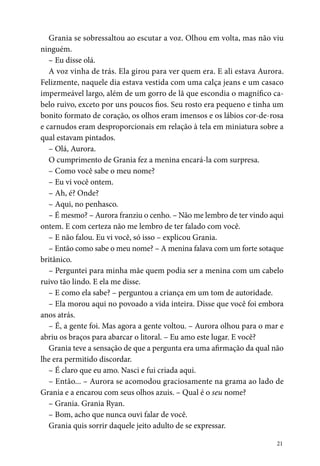 21
Grania se sobressaltou ao escutar a voz. Olhou em volta, mas não viu
ninguém.
– Eu disse olá.
A voz vinha de trás. Ela girou para ver quem era. E ali estava Aurora.
Felizmente, naquele dia estava vestida com uma calça jeans e um casaco
impermeável largo, além de um gorro de lã que escondia o magnífico ca-
belo ruivo, exceto por uns poucos fios. Seu rosto era pequeno e tinha um
bonito formato de coração, os olhos eram imensos e os lábios cor-de-rosa
e carnudos eram desproporcionais em relação à tela em miniatura sobre a
qual estavam pintados.
– Olá, Aurora.
O cumprimento de Grania fez a menina encará-la com surpresa.
– Como você sabe o meu nome?
– Eu vi você ontem.
– Ah, é? Onde?
– Aqui, no penhasco.
– É mesmo? – Aurora franziu o cenho. – Não me lembro de ter vindo aqui
ontem. E com certeza não me lembro de ter falado com você.
– E não falou. Eu vi você, só isso – explicou Grania.
– Então como sabe o meu nome? – A menina falava com um forte sotaque
britânico.
– Perguntei para minha mãe quem podia ser a menina com um cabelo
ruivo tão lindo. E ela me disse.
– E como ela sabe? – perguntou a criança em um tom de autoridade.
– Ela morou aqui no povoado a vida inteira. Disse que você foi embora
anos atrás.
– É, a gente foi. Mas agora a gente voltou. – Aurora olhou para o mar e
abriu os braços para abarcar o litoral. – Eu amo este lugar. E você?
Grania teve a sensação de que a pergunta era uma afirmação da qual não
lhe era permitido discordar.
– É claro que eu amo. Nasci e fui criada aqui.
– Então... – Aurora se acomodou graciosamente na grama ao lado de
Grania e a encarou com seus olhos azuis. – Qual é o seu nome?
– Grania. Grania Ryan.
– Bom, acho que nunca ouvi falar de você.
Grania quis sorrir daquele jeito adulto de se expressar.
 
