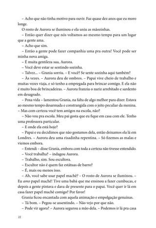 22
– Acho que não tinha motivo para ouvir. Faz quase dez anos que eu moro
longe.
O rosto de Aurora se iluminou e ela uniu as mãozinhas.
– Então quer dizer que nós voltamos ao mesmo tempo para um lugar
que a gente ama.
– Acho que sim.
– Então a gente pode fazer companhia uma pra outra! Você pode ser
minha nova amiga.
– É muita gentileza sua, Aurora.
– Você deve estar se sentindo sozinha.
– Talvez... – Grania sorriu. – E você? Se sente sozinha aqui também?
– Às vezes. – Aurora deu de ombros. – Papai vive cheio de trabalho e
muitas vezes viaja, e só tenho a empregada para brincar comigo. E ela não
é muito boa de brincadeiras. – Aurora franziu o nariz arrebitado e sardento
em desagrado.
– Poxa vida – lamentou Grania, na falta de algo melhor para dizer. Estava
ao mesmo tempo desarmada e constrangida com o jeito peculiar da menina.
– Mas com certeza você tem amigos na escola, não?
– Não vou pra escola. Meu pai gosta que eu fique em casa com ele. Tenho
uma professora particular.
– E onde ela está hoje?
– Papai e eu decidimos que não gostamos dela, então deixamos ela lá em
Londres. – Aurora deu uma risadinha repentina. – Só fizemos as malas e
viemos embora.
– Entendi – disse Grania, embora com toda a certeza não tivesse entendido.
– Você trabalha? – indagou Aurora.
– Trabalho, sim. Sou escultora.
– Escultor não é quem faz estátuas de barro?
– É, mais ou menos isso.
– Ah, você sabe usar papel machê? – O rosto de Aurora se iluminou. –
Eu amo papel machê! Tive uma babá que me ensinou a fazer cumbucas, e
depois a gente pintava e dava de presente para o papai. Você quer ir lá em
casa fazer papel machê comigo? Por favor!
Grania ficou encantada com aquela animação e empolgação genuínas.
– Tá bom. – Pegou-se assentindo. – Não vejo por que não.
– Pode vir agora? – Aurora segurou a mão dela. – Podemos ir lá pra casa
 