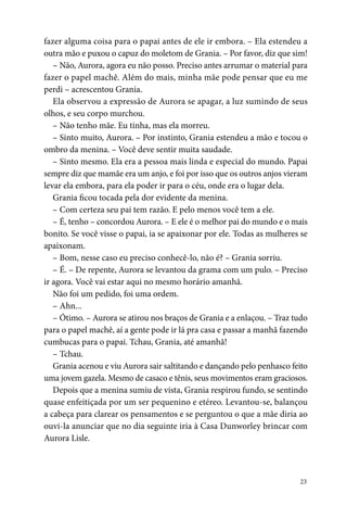 23
fazer alguma coisa para o papai antes de ele ir embora. – Ela estendeu a
outra mão e puxou o capuz do moletom de Grania. – Por favor, diz que sim!
– Não, Aurora, agora eu não posso. Preciso antes arrumar o material para
fazer o papel machê. Além do mais, minha mãe pode pensar que eu me
perdi – acrescentou Grania.
Ela observou a expressão de Aurora se apagar, a luz sumindo de seus
olhos, e seu corpo murchou.
– Não tenho mãe. Eu tinha, mas ela morreu.
– Sinto muito, Aurora. – Por instinto, Grania estendeu a mão e tocou o
ombro da menina. – Você deve sentir muita saudade.
– Sinto mesmo. Ela era a pessoa mais linda e especial do mundo. Papai
sempre diz que mamãe era um anjo, e foi por isso que os outros anjos vieram
levar ela embora, para ela poder ir para o céu, onde era o lugar dela.
Grania ficou tocada pela dor evidente da menina.
– Com certeza seu pai tem razão. E pelo menos você tem a ele.
– É, tenho – concordou Aurora. – E ele é o melhor pai do mundo e o mais
bonito. Se você visse o papai, ia se apaixonar por ele. Todas as mulheres se
apaixonam.
– Bom, nesse caso eu preciso conhecê-lo, não é? – Grania sorriu.
– É. – De repente, Aurora se levantou da grama com um pulo. – Preciso
ir agora. Você vai estar aqui no mesmo horário amanhã.
Não foi um pedido, foi uma ordem.
– Ahn...
– Ótimo. – Aurora se atirou nos braços de Grania e a enlaçou. – Traz tudo
para o papel machê, aí a gente pode ir lá pra casa e passar a manhã fazendo
cumbucas para o papai. Tchau, Grania, até amanhã!
– Tchau.
Grania acenou e viu Aurora sair saltitando e dançando pelo penhasco feito
uma jovem gazela. Mesmo de casaco e tênis, seus movimentos eram graciosos.
Depois que a menina sumiu de vista, Grania respirou fundo, se sentindo
quase enfeitiçada por um ser pequenino e etéreo. Levantou-se, balançou
a cabeça para clarear os pensamentos e se perguntou o que a mãe diria ao
ouvi-la anunciar que no dia seguinte iria à Casa Dunworley brincar com
Aurora Lisle.
 