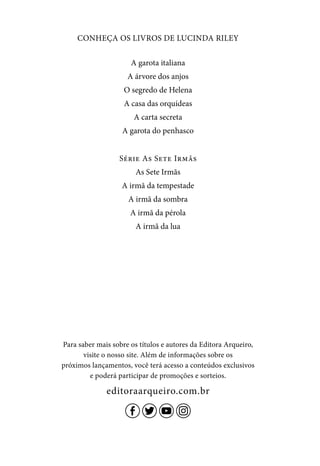 CONHEÇA OS LIVROS DE LUCINDA RILEY
A garota italiana
A árvore dos anjos
O segredo de Helena
A casa das orquídeas
A carta secreta
A garota do penhasco
Série As Sete Irmãs
As Sete Irmãs
A irmã da tempestade
A irmã da sombra
A irmã da pérola
A irmã da lua
Para saber mais sobre os títulos e autores da Editora Arqueiro,
visite o nosso site. Além de informações sobre os
próximos lançamentos, você terá acesso a conteúdos exclusivos
e poderá participar de promoções e sorteios.
editoraarqueiro.com.br
 