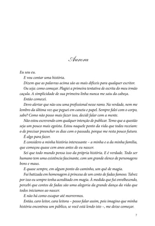 7
Aurora
Eu sou eu.
E vou contar uma história.
Dizem que as palavras acima são as mais difíceis para qualquer escritor.
Ou seja: como começar. Plagiei a primeira tentativa de escrita do meu irmão
caçula. A simplicidade de sua primeira linha nunca me saiu da cabeça.
Então comecei.
Devo alertar que não sou uma profissional nesse ramo. Na verdade, nem me
lembro da última vez que peguei em caneta e papel. Sempre falei com o corpo,
sabe? Como não posso mais fazer isso, decidi falar com a mente.
Não estou escrevendo com qualquer intenção de publicar. Temo que a questão
seja um pouco mais egoísta. Estou naquele ponto da vida que todos receiam:
o de precisar preencher os dias com o passado, porque me resta pouco futuro.
É algo para fazer.
E considero a minha história interessante – a minha e a da minha família,
que começou quase cem anos antes de eu nascer.
Sei que todo mundo pensa isso da própria história. E é verdade. Todo ser
humano tem uma existência fascinante, com um grande elenco de personagens
bons e maus.
E quase sempre, em algum ponto do caminho, um quê de magia.
Fui batizada em homenagem à princesa de um conto de fadas famoso. Talvez
por isso eu sempre tenha acreditado em magia. À medida que fui envelhecendo,
percebi que contos de fadas são uma alegoria da grande dança da vida que
todos iniciamos ao nascer.
E não há como escapar até morrermos.
Então, caro leitor, cara leitora – posso falar assim, pois imagino que minha
história encontrou um público, se você está lendo isto –, me deixe começar.
 