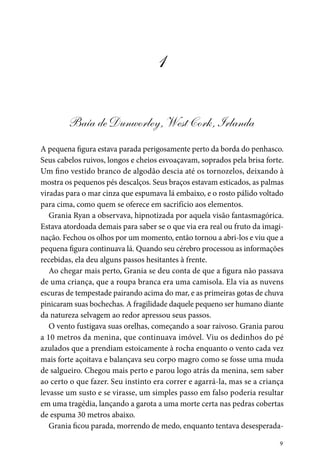 9
1
Baía de Dunworley, West Cork, Irlanda
A pequena figura estava parada perigosamente perto da borda do penhasco.
Seus cabelos ruivos, longos e cheios esvoaçavam, soprados pela brisa forte.
Um fino vestido branco de algodão descia até os tornozelos, deixando à
mostra os pequenos pés descalços. Seus braços estavam esticados, as palmas
viradas para o mar cinza que espumava lá embaixo, e o rosto pálido voltado
para cima, como quem se oferece em sacrifício aos elementos.
Grania Ryan a observava, hipnotizada por aquela visão fantasmagórica.
Estava atordoada demais para saber se o que via era real ou fruto da imagi-
nação. Fechou os olhos por um momento, então tornou a abri-los e viu que a
pequena figura continuava lá. Quando seu cérebro processou as informações
recebidas, ela deu alguns passos hesitantes à frente.
Ao chegar mais perto, Grania se deu conta de que a figura não passava
de uma criança, que a roupa branca era uma camisola. Ela via as nuvens
escuras de tempestade pairando acima do mar, e as primeiras gotas de chuva
pinicaram suas bochechas. A fragilidade daquele pequeno ser humano diante
da natureza selvagem ao redor apressou seus passos.
O vento fustigava suas orelhas, começando a soar raivoso. Grania parou
a 10 metros da menina, que continuava imóvel. Viu os dedinhos do pé
azulados que a prendiam estoicamente à rocha enquanto o vento cada vez
mais forte açoitava e balançava seu corpo magro como se fosse uma muda
de salgueiro. Chegou mais perto e parou logo atrás da menina, sem saber
ao certo o que fazer. Seu instinto era correr e agarrá-la, mas se a criança
levasse um susto e se virasse, um simples passo em falso poderia resultar
em uma tragédia, lançando a garota a uma morte certa nas pedras cobertas
de espuma 30 metros abaixo.
Grania ficou parada, morrendo de medo, enquanto tentava desesperada-
 