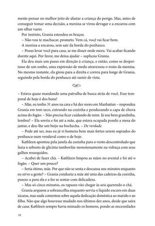 10
mente pensar no melhor jeito de afastar a criança do perigo. Mas, antes de
conseguir tomar uma decisão, a menina se virou devagar e a encarou com
um olhar vazio.
Por instinto, Grania estendeu os braços.
– Não vou te machucar, prometo. Vem cá, você vai ficar bem.
A menina a encarou, sem sair da borda do penhasco.
– Posso levar você para casa, se me disser onde mora. Vai acabar ficando
doente aqui. Por favor, me deixa ajudar – suplicou Grania.
Ela deu mais um passo em direção à criança, e então, como se desper-
tasse de um sonho, uma expressão de medo atravessou o rosto da menina.
No mesmo instante, ela girou para a direita e correu para longe de Grania,
seguindo pela borda do penhasco até sumir de vista.
Y
– Estava quase mandando uma patrulha de busca atrás de você. Esse tem-
poral de hoje é dos bons!
– Mãe, eu tenho 31 anos na cara e há dez moro em Manhattan – respondeu
Grania em tom seco, entrando na cozinha e pendurando a capa de chuva
acima do fogão. – Não precisa ficar cuidando de mim. Já sou bem grandinha,
lembra? – Ela sorriu e foi até a mãe, que estava ocupada pondo a mesa do
jantar, e deu-lhe um beijo na bochecha. – De verdade.
– Pode até ser, mas eu já vi homens bem mais fortes serem soprados do
penhasco num vendaval como o de hoje.
Kathleen apontou pela janela da cozinha para o vento descontrolado que
fazia o arbusto de glicínia tamborilar monotonamente na vidraça com seus
galhos ressequidos.
– Acabei de fazer chá. – Kathleen limpou as mãos no avental e foi até o
fogão. – Quer um pouco?
– Seria ótimo, mãe. Por que não se senta e descansa uns minutos enquanto
eu sirvo a gente? – Grania conduziu a mãe até uma das cadeiras da cozinha,
puxou-a para ela e a fez se sentar com delicadeza.
– Mas só cinco minutos, os rapazes vão chegar às seis querendo o chá.
Grania arqueou a sobrancelha enquanto servia o líquido escuro em duas
xícaras, mas nada comentou sobre aquela dedicação doméstica ao marido e ao
filho. Não que algo houvesse mudado nos últimos dez anos, desde que saíra
de casa: Kathleen sempre havia mimado os homens, pondo as necessidades
 