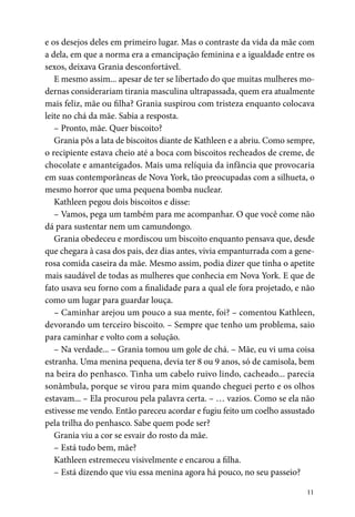 11
e os desejos deles em primeiro lugar. Mas o contraste da vida da mãe com
a dela, em que a norma era a emancipação feminina e a igualdade entre os
sexos, deixava Grania desconfortável.
E mesmo assim... apesar de ter se libertado do que muitas mulheres mo-
dernas considerariam tirania masculina ultrapassada, quem era atualmente
mais feliz, mãe ou filha? Grania suspirou com tristeza enquanto colocava
leite no chá da mãe. Sabia a resposta.
– Pronto, mãe. Quer biscoito?
Grania pôs a lata de biscoitos diante de Kathleen e a abriu. Como sempre,
o recipiente estava cheio até a boca com biscoitos recheados de creme, de
chocolate e amanteigados. Mais uma relíquia da infância que provocaria
em suas contemporâneas de Nova York, tão preocupadas com a silhueta, o
mesmo horror que uma pequena bomba nuclear.
Kathleen pegou dois biscoitos e disse:
– Vamos, pega um também para me acompanhar. O que você come não
dá para sustentar nem um camundongo.
Grania obedeceu e mordiscou um biscoito enquanto pensava que, desde
que chegara à casa dos pais, dez dias antes, vivia empanturrada com a gene-
rosa comida caseira da mãe. Mesmo assim, podia dizer que tinha o apetite
mais saudável de todas as mulheres que conhecia em Nova York. E que de
fato usava seu forno com a finalidade para a qual ele fora projetado, e não
como um lugar para guardar louça.
– Caminhar arejou um pouco a sua mente, foi? – comentou Kathleen,
devorando um terceiro biscoito. – Sempre que tenho um problema, saio
para caminhar e volto com a solução.
– Na verdade... – Grania tomou um gole de chá. – Mãe, eu vi uma coisa
estranha. Uma menina pequena, devia ter 8 ou 9 anos, só de camisola, bem
na beira do penhasco. Tinha um cabelo ruivo lindo, cachea­do... parecia
sonâmbula, porque se virou para mim quando cheguei perto e os olhos
estavam... – Ela procurou pela palavra certa. – … vazios. Como se ela não
estivesse me vendo. Então pareceu acordar e fugiu feito um coelho assustado
pela trilha do penhasco. Sabe quem pode ser?
Grania viu a cor se esvair do rosto da mãe.
– Está tudo bem, mãe?
Kathleen estremeceu visivelmente e encarou a filha.
– Está dizendo que viu essa menina agora há pouco, no seu passeio?
 