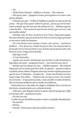 12
– Foi.
– Minha Nossa Senhora! – Kathleen se benzeu. – Eles voltaram.
– Eles quem, mãe? – perguntou Grania, preocupada ao ver como a mãe
parecia abalada.
– Voltaram por quê? – O olhar de Kathleen se perdeu na noite através da
janela. – Por que iriam querer voltar? Eu pensei... pensei que tivesse final-
mente acabado, que eles tivessem ido embora de vez. – Kathleen agarrou
a mão da filha. – Tem certeza de que foi uma menina que você viu, e não
uma mulher adulta?
– Absoluta, mãe. Eu disse, ela devia ter 8 ou 9 anos. Fiquei preocupada.
Ela estava descalça e parecia morta de frio. Para ser sincera, fiquei pensando
se não estava vendo um fantasma.
– De certa forma estava mesmo, Grania, com certeza – murmurou
­Kathleen. – Eles devem ter voltado há poucos dias. Na sexta passada eu
passei pelo morro, bem em frente à casa. Já eram mais de dez da noite e não
havia luz acesa. O lugar estava fechado.
– Que lugar é esse?
– A Casa Dunworley.
– Aquela casa enorme, abandonada, que fica bem no alto do penhasco,
logo depois da nossa? – perguntou Grania. – Está vazia há anos, não é?
– Quando você era criança, sim, mas... – Kathleen suspirou. – Eles voltaram
depois que você se mudou para Nova York. Aí, quando… quando aconteceu
o acidente, foram embora. Ninguém achou que veríamos aquelas pessoas por
aqui de novo. E ainda bem – ressaltou ela. – Temos uma história com elas,
muito antiga. Mas enfim... – Kathleen deu um tapa na mesa e fez menção
de se levantar. – O que passou passou, e meu conselho é manter distância.
Eles só arrumam problemas para a família, só problemas.
Grania observou a mãe andar até o fogão, o semblante sério, e tirar de um
dos fornos a pesada panela com a refeição da noite.
– Acho que a mãe daquela menina ia querer saber do perigo que a filha
correu hoje, não? – questionou Grania.
– Ela não tem mãe.
A colher de pau de Kathleen passou a mexer o ensopado ritmadamente.
– Ela morreu?
– Morreu.
– Entendi... Então quem cuida dessa pobre menina?
 