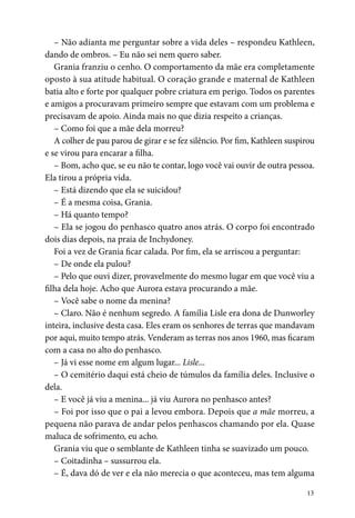 13
– Não adianta me perguntar sobre a vida deles – respondeu Kathleen,
dando de ombros. – Eu não sei nem quero saber.
Grania franziu o cenho. O comportamento da mãe era completamente
oposto à sua atitude habitual. O coração grande e maternal de Kathleen
batia alto e forte por qualquer pobre criatura em perigo. Todos os parentes
e amigos a procuravam primeiro sempre que estavam com um problema e
precisavam de apoio. Ainda mais no que dizia respeito a crianças.
– Como foi que a mãe dela morreu?
A colher de pau parou de girar e se fez silêncio. Por fim, Kathleen suspirou
e se virou para encarar a filha.
– Bom, acho que, se eu não te contar, logo você vai ouvir de outra pessoa.
Ela tirou a própria vida.
– Está dizendo que ela se suicidou?
– É a mesma coisa, Grania.
– Há quanto tempo?
– Ela se jogou do penhasco quatro anos atrás. O corpo foi encontrado
dois dias depois, na praia de Inchydoney.
Foi a vez de Grania ficar calada. Por fim, ela se arriscou a perguntar:
– De onde ela pulou?
– Pelo que ouvi dizer, provavelmente do mesmo lugar em que você viu a
filha dela hoje. Acho que Aurora estava procurando a mãe.
– Você sabe o nome da menina?
– Claro. Não é nenhum segredo. A família Lisle era dona de Dunworley
inteira, inclusive desta casa. Eles eram os senhores de terras que mandavam
por aqui, muito tempo atrás. Venderam as terras nos anos 1960, mas ficaram
com a casa no alto do penhasco.
– Já vi esse nome em algum lugar... Lisle...
– O cemitério daqui está cheio de túmulos da família deles. Inclusive o
dela.
– E você já viu a menina... já viu Aurora no penhasco antes?
– Foi por isso que o pai a levou embora. Depois que a mãe morreu, a
pequena não parava de andar pelos penhascos chamando por ela. Quase
maluca de sofrimento, eu acho.
Grania viu que o semblante de Kathleen tinha se suavizado um pouco.
– Coitadinha – sussurrou ela.
– É, dava dó de ver e ela não merecia o que aconteceu, mas tem alguma
 