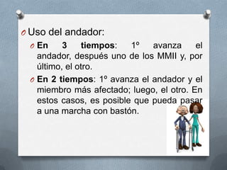 O Uso del andador:
O En

3
tiempos:
1º
avanza
el
andador, después uno de los MMII y, por
último, el otro.
O En 2 tiempos: 1º avanza el andador y el
miembro más afectado; luego, el otro. En
estos casos, es posible que pueda pasar
a una marcha con bastón.

 
