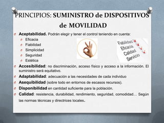 PRINCIPIOS: SUMINISTRO de DISPOSITIVOS

de MOVILIDAD
O Aceptabilidad. Podrán elegir y tener el control teniendo en cuenta:
O
O
O
O
O

Eficacia
Fiabilidad
Simplicidad
Seguridad
Estética

O Accesibilidad: no discriminación, acceso físico y acceso a la información. El
suministro será equitativo.
O Adaptabilidad: adecuación a las necesidades de cada individuo
O Asequibilidad (sobre todo en entornos de escasos recursos).
O Disponibilidad en cantidad suficiente para la población.
O Calidad: resistencia, durabilidad, rendimiento, seguridad, comodidad… Según

las normas técnicas y directrices locales.

 