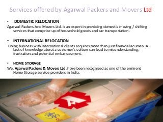 Services offered by Agarwal Packers and Movers Ltd
• DOMESTIC RELOCATION
Agarwal Packers And Movers Ltd. is an expert in providing domestic moving / shifting
services that comprise up of houseshold goods and car transportation.
• INTERNATIONAL RELOCATION
Doing business with international clients requires more than just financial acumen. A
lack of knowledge about a customer's culture can lead to misunderstanding,
frustration and potential embarrassment.
• HOME STORAGE
We, Agarwal Packers & Movers Ltd, have been recognized as one of the eminent
Home Storage service providers in India.
 