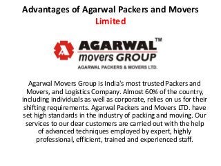 Advantages of Agarwal Packers and Movers
Limited
Agarwal Movers Group is India's most trusted Packers and
Movers, and Logistics Company. Almost 60% of the country,
including individuals as well as corporate, relies on us for their
shifting requirements. Agarwal Packers and Movers LTD. have
set high standards in the industry of packing and moving. Our
services to our dear customers are carried out with the help
of advanced techniques employed by expert, highly
professional, efficient, trained and experienced staff.
 