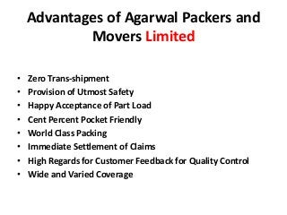 Advantages of Agarwal Packers and
Movers Limited
• Zero Trans-shipment
• Provision of Utmost Safety
• Happy Acceptance of Part Load
• Cent Percent Pocket Friendly
• World Class Packing
• Immediate Settlement of Claims
• High Regards for Customer Feedback for Quality Control
• Wide and Varied Coverage
 