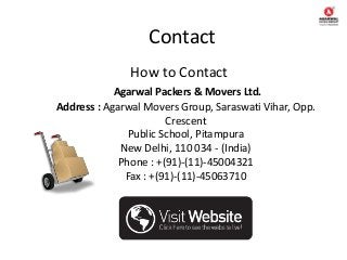 Contact
How to Contact
Agarwal Packers & Movers Ltd.
Address : Agarwal Movers Group, Saraswati Vihar, Opp.
Crescent
Public School, Pitampura
New Delhi, 110 034 - (India)
Phone : +(91)-(11)-45004321
Fax : +(91)-(11)-45063710
 