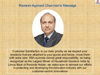 Customer Satisfaction is our main priority as we respect your
emotions that are attached to your goods and hence, move them
with extra care. With success comes great responsibility, so being
recognized as the Largest Mover of Household Goods in India by
Limca Book of Records Holder, we make sure to reinvest our efforts
in protecting and developing the relocation industry with our
customer-centric innovations
 