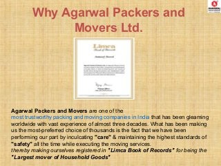 Why Agarwal Packers and
Movers Ltd.
Agarwal Packers and Movers are one of the
most trustworthy packing and moving companies in India that has been gleaming
worldwide with vast experience of almost three decades. What has been making
us the most-preferred choice of thousands is the fact that we have been
performing our part by inculcating "care" & maintaining the highest standards of
"safety" all the time while executing the moving services.
thereby making ourselves registered in "Limca Book of Records" for being the
"Largest mover of Household Goods"
 