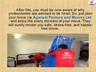 After this, you must be now aware of why
professionals are advised to be hired. So, just plan
your move via Agarwal Packers and Movers Ltd
and enjoy the every moment of your move. They
will surely render you safe, stress-free, and hassle-
free move.
 