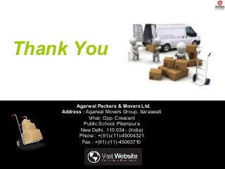 Thank You
Agarwal Packers & Movers Ltd.
Address : Agarwal Movers Group, Saraswati
Vihar, Opp. Crescent
Public School, Pitampura
New Delhi, 110 034 - (India)
Phone : +(91)-(11)-45004321
Fax : +(91)-(11)-45063710
 