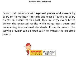 Agarwal Packers and Movers
Expert staff members with Agarwal packer and movers try
every bit to maintain the faith and trust of each and every
clients. In pursuit of this goal, they must try every bit to
deliver the expected results while using latest gears and
maintaining international standards. It simply means this
service provider can be hired easily to witness the expected
results.
 