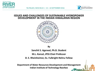 TAJ PALACE, NEW DELHI | 12 – 14 SEPTEMBER 2016
ISSUES AND CHALLENGES OF SUSTAINABLE HYDROPOWER
DEVELOPMENT IN THE INDIAN HIMALAYAN REGION
By
Sanchit S. Agarwal, Ph.D. Student
M.L. Kansal, JPSS Chair Professor
D. E. Rheinheimer, Ex. Fulbright-Nehru Fellow
Department of Water Resources Development and Management
Indian Institute of Technology Roorkee
 