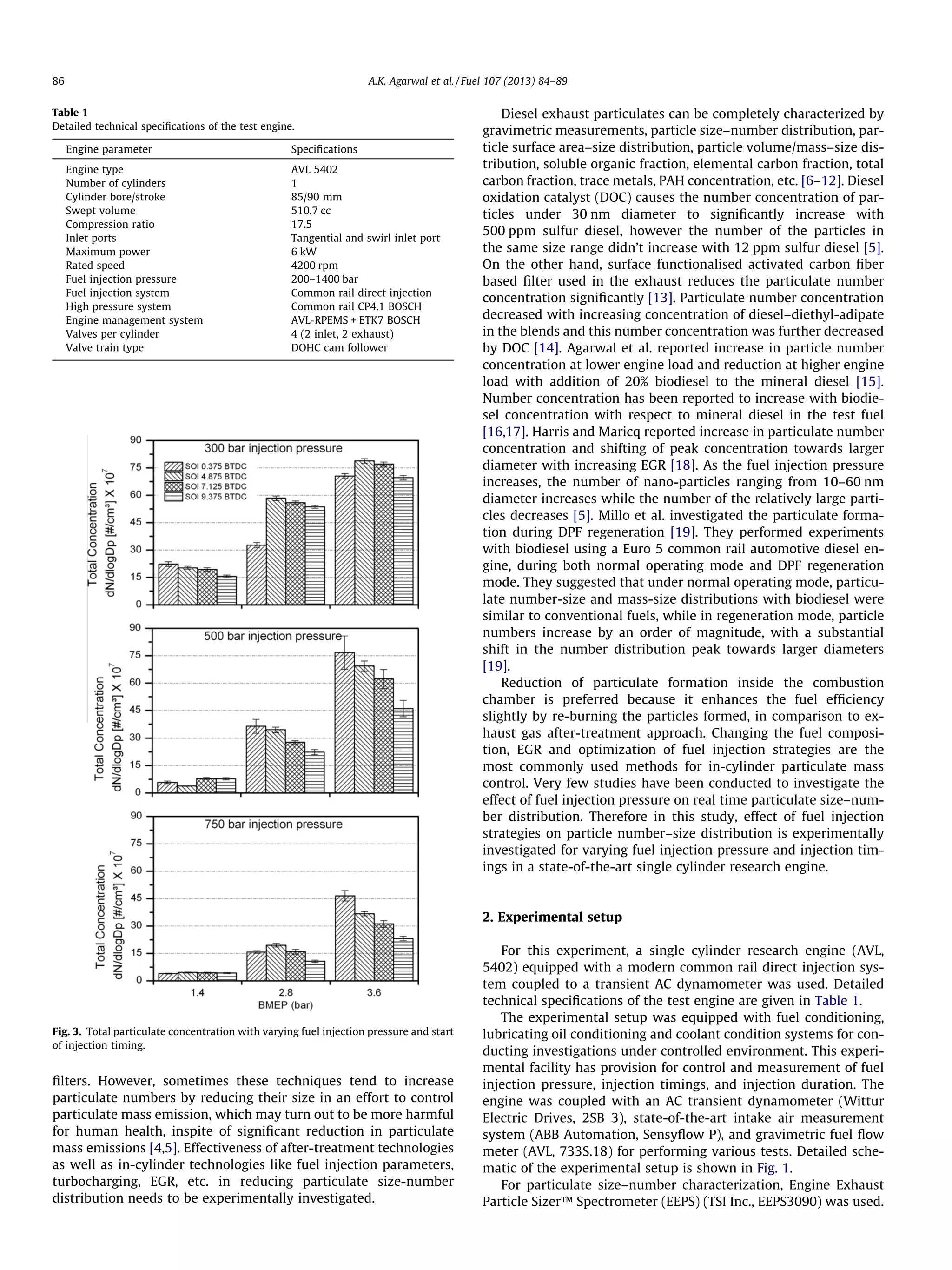 ﬁlters. However, sometimes these techniques tend to increase
particulate numbers by reducing their size in an effort to control
particulate mass emission, which may turn out to be more harmful
for human health, inspite of signiﬁcant reduction in particulate
mass emissions [4,5]. Effectiveness of after-treatment technologies
as well as in-cylinder technologies like fuel injection parameters,
turbocharging, EGR, etc. in reducing particulate size-number
distribution needs to be experimentally investigated.
Diesel exhaust particulates can be completely characterized by
gravimetric measurements, particle size–number distribution, par-
ticle surface area–size distribution, particle volume/mass–size dis-
tribution, soluble organic fraction, elemental carbon fraction, total
carbon fraction, trace metals, PAH concentration, etc. [6–12]. Diesel
oxidation catalyst (DOC) causes the number concentration of par-
ticles under 30 nm diameter to signiﬁcantly increase with
500 ppm sulfur diesel, however the number of the particles in
the same size range didn’t increase with 12 ppm sulfur diesel [5].
On the other hand, surface functionalised activated carbon ﬁber
based ﬁlter used in the exhaust reduces the particulate number
concentration signiﬁcantly [13]. Particulate number concentration
decreased with increasing concentration of diesel–diethyl-adipate
in the blends and this number concentration was further decreased
by DOC [14]. Agarwal et al. reported increase in particle number
concentration at lower engine load and reduction at higher engine
load with addition of 20% biodiesel to the mineral diesel [15].
Number concentration has been reported to increase with biodie-
sel concentration with respect to mineral diesel in the test fuel
[16,17]. Harris and Maricq reported increase in particulate number
concentration and shifting of peak concentration towards larger
diameter with increasing EGR [18]. As the fuel injection pressure
increases, the number of nano-particles ranging from 10–60 nm
diameter increases while the number of the relatively large parti-
cles decreases [5]. Millo et al. investigated the particulate forma-
tion during DPF regeneration [19]. They performed experiments
with biodiesel using a Euro 5 common rail automotive diesel en-
gine, during both normal operating mode and DPF regeneration
mode. They suggested that under normal operating mode, particu-
late number-size and mass-size distributions with biodiesel were
similar to conventional fuels, while in regeneration mode, particle
numbers increase by an order of magnitude, with a substantial
shift in the number distribution peak towards larger diameters
[19].
Reduction of particulate formation inside the combustion
chamber is preferred because it enhances the fuel efﬁciency
slightly by re-burning the particles formed, in comparison to ex-
haust gas after-treatment approach. Changing the fuel composi-
tion, EGR and optimization of fuel injection strategies are the
most commonly used methods for in-cylinder particulate mass
control. Very few studies have been conducted to investigate the
effect of fuel injection pressure on real time particulate size–num-
ber distribution. Therefore in this study, effect of fuel injection
strategies on particle number–size distribution is experimentally
investigated for varying fuel injection pressure and injection tim-
ings in a state-of-the-art single cylinder research engine.
2. Experimental setup
For this experiment, a single cylinder research engine (AVL,
5402) equipped with a modern common rail direct injection sys-
tem coupled to a transient AC dynamometer was used. Detailed
technical speciﬁcations of the test engine are given in Table 1.
The experimental setup was equipped with fuel conditioning,
lubricating oil conditioning and coolant condition systems for con-
ducting investigations under controlled environment. This experi-
mental facility has provision for control and measurement of fuel
injection pressure, injection timings, and injection duration. The
engine was coupled with an AC transient dynamometer (Wittur
Electric Drives, 2SB 3), state-of-the-art intake air measurement
system (ABB Automation, Sensyﬂow P), and gravimetric fuel ﬂow
meter (AVL, 733S.18) for performing various tests. Detailed sche-
matic of the experimental setup is shown in Fig. 1.
For particulate size–number characterization, Engine Exhaust
Particle Sizer™ Spectrometer (EEPS) (TSI Inc., EEPS3090) was used.
Table 1
Detailed technical speciﬁcations of the test engine.
Engine parameter Speciﬁcations
Engine type AVL 5402
Number of cylinders 1
Cylinder bore/stroke 85/90 mm
Swept volume 510.7 cc
Compression ratio 17.5
Inlet ports Tangential and swirl inlet port
Maximum power 6 kW
Rated speed 4200 rpm
Fuel injection pressure 200–1400 bar
Fuel injection system Common rail direct injection
High pressure system Common rail CP4.1 BOSCH
Engine management system AVL-RPEMS + ETK7 BOSCH
Valves per cylinder 4 (2 inlet, 2 exhaust)
Valve train type DOHC cam follower
Fig. 3. Total particulate concentration with varying fuel injection pressure and start
of injection timing.
86 A.K. Agarwal et al. / Fuel 107 (2013) 84–89
 