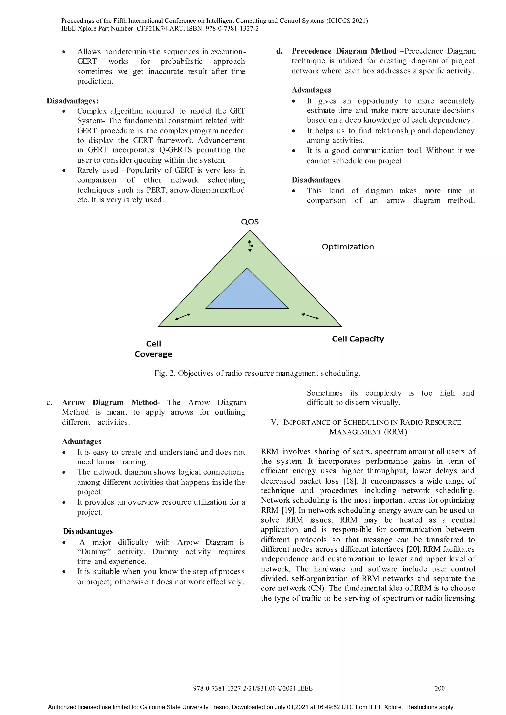  Allows nondeterministic sequences in execution-
GERT works for probabilistic approach
sometimes we get inaccurate result after time
prediction.
Disadvantages:
 Complex algorithm required to model the GRT
System- The fundamental constraint related with
GERT procedure is the complex program needed
to display the GERT framework. Advancement
in GERT incorporates Q-GERTS permitting the
user to consider queuing within the system.
 Rarely used –Popularity of GERT is very less in
comparison of other network scheduling
techniques such as PERT, arrow diagrammethod
etc. It is very rarely used.
c. Arrow Diagram Method- The Arrow Diagram
Method is meant to apply arrows for outlining
different activities.
Advantages
 It is easy to create and understand and does not
need formal training.
 The network diagram shows logical connections
among different activities that happens inside the
project.
 It provides an overview resource utilization for a
project.
Disadvantages
 A major difficulty with Arrow Diagram is
“Dummy” activity. Dummy activity requires
time and experience.
 It is suitable when you know the step of process
or project; otherwise it does not work effectively.
d. Precedence Diagram Method –Precedence Diagram
technique is utilized for creating diagram of project
network where each box addresses a specific activity.
Advantages
 It gives an opportunity to more accurately
estimate time and make more accurate decisions
based on a deep knowledge of each dependency.
 It helps us to find relationship and dependency
among activities.
 It is a good communication tool. Without it we
cannot schedule our project.
Disadvantages
 This kind of diagram takes more time in
comparison of an arrow diagram method.
Sometimes its complexity is too high and
difficult to discern visually.
V. IMPORTANCE OF SCHEDULING IN RADIO RESOURCE
MANAGEMENT (RRM)
RRM involves sharing of scars, spectrum amount all users of
the system. It incorporates performance gains in term of
efficient energy uses higher throughput, lower delays and
decreased packet loss [18]. It encompasses a wide range of
technique and procedures including network scheduling.
Network scheduling is the most important areas for optimizing
RRM [19]. In network scheduling energy aware can be used to
solve RRM issues. RRM may be treated as a central
application and is responsible for communication between
different protocols so that message can be transferred to
different nodes across different interfaces [20]. RRM facilitates
independence and customization to lower and upper level of
network. The hardware and software include user control
divided, self-organization of RRM networks and separate the
core network (CN). The fundamental idea of RRM is to choose
the type of traffic to be serving of spectrum or radio licensing
Fig. 2. Objectives of radio resource management scheduling.
Proceedings of the Fifth International Conference on Intelligent Computing and Control Systems (ICICCS 2021)
IEEE Xplore Part Number: CFP21K74-ART; ISBN: 978-0-7381-1327-2
978-0-7381-1327-2/21/$31.00 ©2021 IEEE 200
Authorized licensed use limited to: California State University Fresno. Downloaded on July 01,2021 at 16:49:52 UTC from IEEE Xplore. Restrictions apply.
 