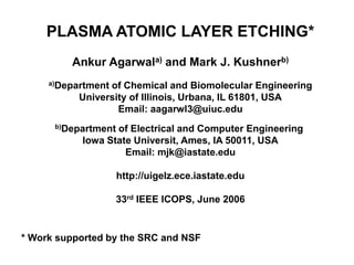 PLASMA ATOMIC LAYER ETCHING*
Ankur Agarwala) and Mark J. Kushnerb)
a)Department of Chemical and Biomolecular Engineering
University of Illinois, Urbana, IL 61801, USA
Email: aagarwl3@uiuc.edu
b)Department of Electrical and Computer Engineering
Iowa State Universit, Ames, IA 50011, USA
Email: mjk@iastate.edu
http://uigelz.ece.iastate.edu
33rd IEEE ICOPS, June 2006
* Work supported by the SRC and NSF
 